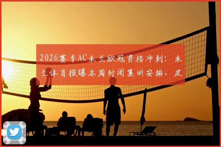 2026赛季AC米兰欧冠资格冲刺:米兰体育报曝本周封闭集训安排,皮奥利关键调整引关注