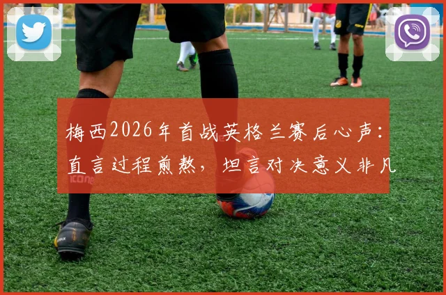 梅西2026年首战英格兰赛后心声：直言过程煎熬，坦言对决意义非凡