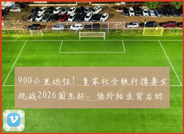 900公里远征！皇家社会铁杆携妻女观战2026国王杯，场外枯坐背后的球迷抉择与亲子故事
