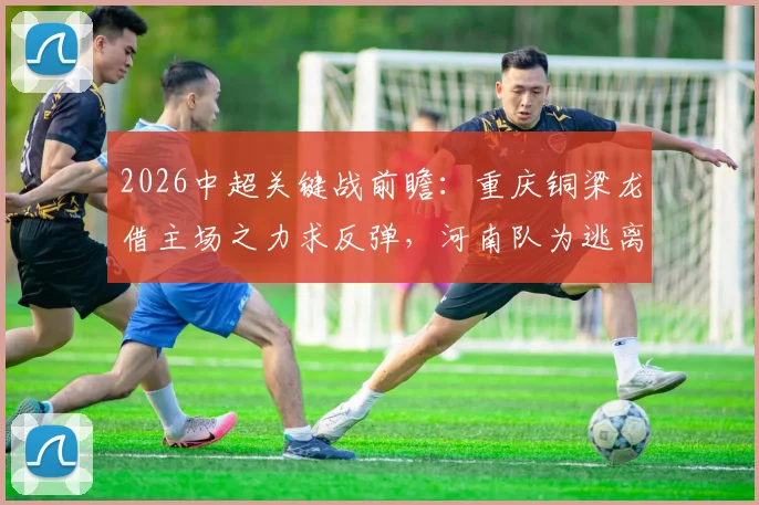 2026中超关键战前瞻：重庆铜梁龙借主场之力求反弹，河南队为逃离降级区全力抢分