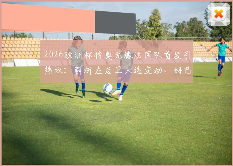 2026欧洲杯特奥无缘法国队首发引热议：解析左后卫人选变动，姆巴佩等队友如何评价这一调整