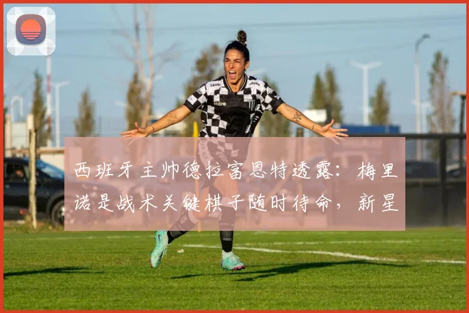 西班牙主帅德拉富恩特透露:梅里诺是战术关键棋子随时待命,新星亚马尔状态火热冲击2026世界杯