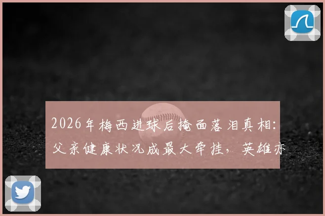 2026年梅西进球后掩面落泪真相:父亲健康状况成最大牵挂,英雄亦凡人内心挣扎全解析