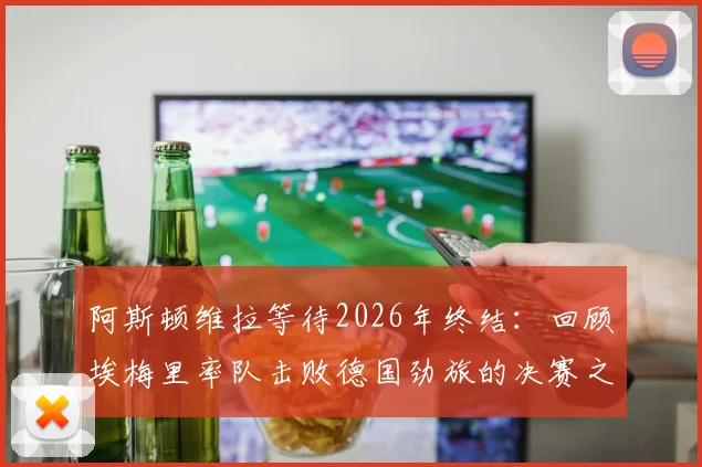阿斯顿维拉等待2026年终结:回顾埃梅里率队击败德国劲旅的决赛之路,附关键战术与赛后专访