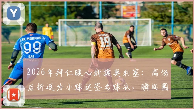 2026年拜仁暖心新援奥利塞：离场后折返为小球迷签名球衣，瞬间圈粉无数