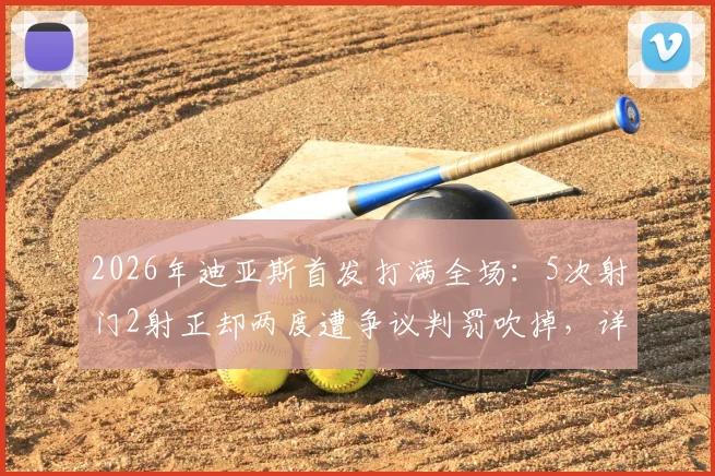 2026年迪亚斯首发打满全场：5次射门2射正却两度遭争议判罚吹掉，详细解析比赛全过程与判罚焦点