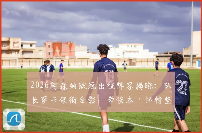2026阿森纳欧冠出征阵容揭晓：队长萨卡领衔合影，带伤本·怀特坚持随队引热议