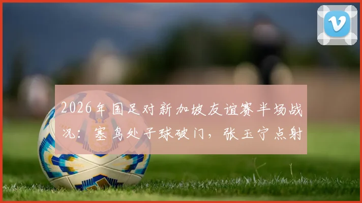 2026年国足对新加坡友谊赛半场战况:塞鸟处子球破门,张玉宁点射建功助国足2-0领先