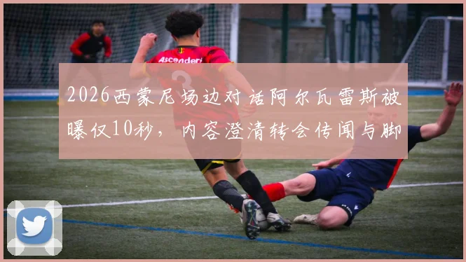 2026西蒙尼场边对话阿尔瓦雷斯被曝仅10秒，内容澄清转会传闻与脚踝伤势问题