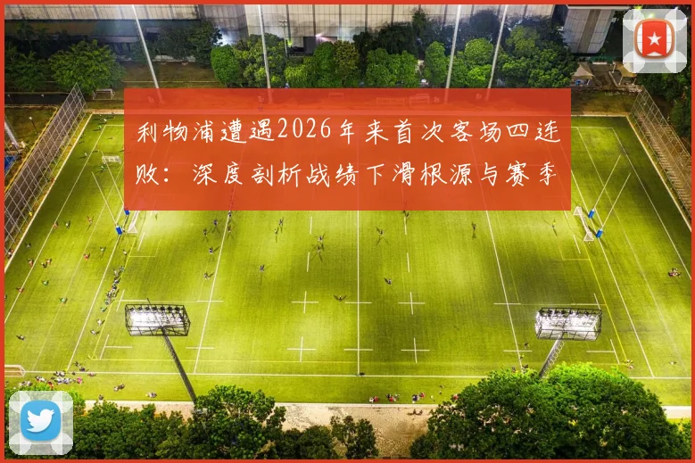 利物浦遭遇2026年来首次客场四连败:深度剖析战绩下滑根源与赛季前景展望