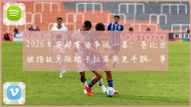 2026年英超赛场争议一幕:普比尔被指故意踩踏卡拉菲奥里手腕,事件全解析及球迷反响汇总