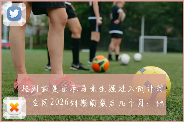 格列兹曼亲承马竞生涯进入倒计时:合同2026到期前最后几个月,他将在赛场如何搏尽所有?