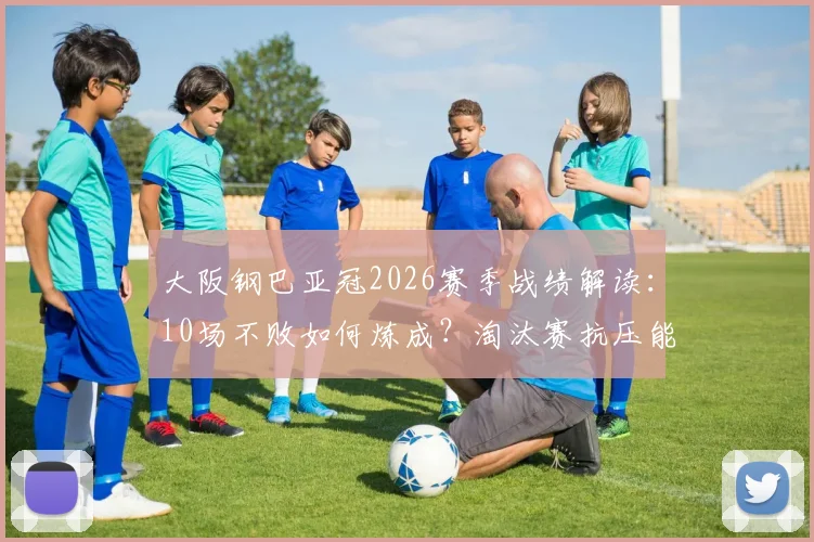 大阪钢巴亚冠2026赛季战绩解读：10场不败如何炼成？淘汰赛抗压能力深度剖析与关键数据一览