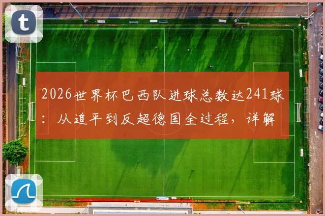 2026世界杯巴西队进球总数达241球：从追平到反超德国全过程，详解历史总进球榜最新排名