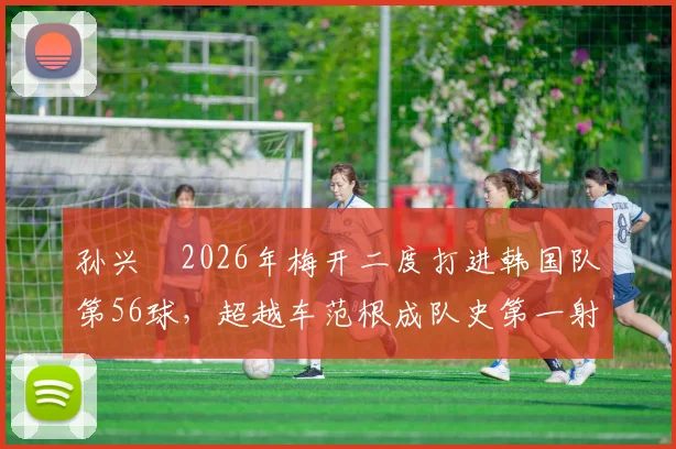 孙兴慜2026年梅开二度打进韩国队第56球，超越车范根成队史第一射手，附详细进球纪录与历史排名分析