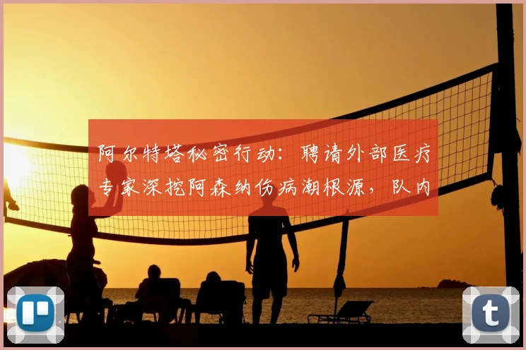 阿尔特塔秘密行动：聘请外部医疗专家深挖阿森纳伤病潮根源，队内训练强度成调查重点