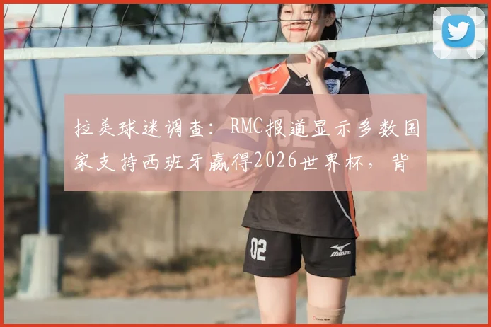 拉美球迷调查：RMC报道显示多数国家支持西班牙赢得2026世界杯，背后原因与冠军预测分析