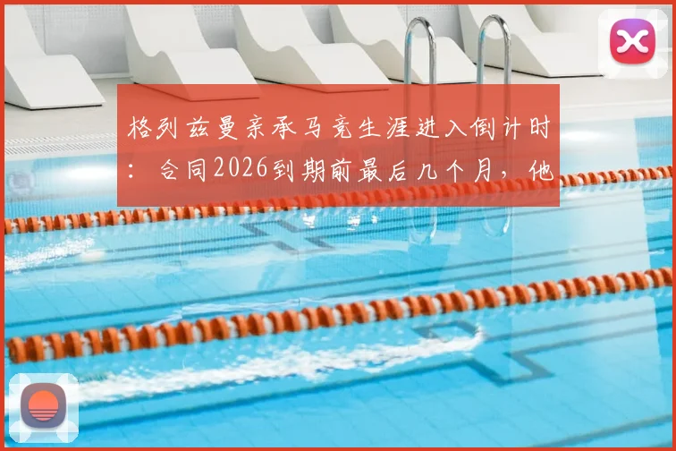 格列兹曼亲承马竞生涯进入倒计时：合同2026到期前最后几个月，他将在赛场如何搏尽所有？