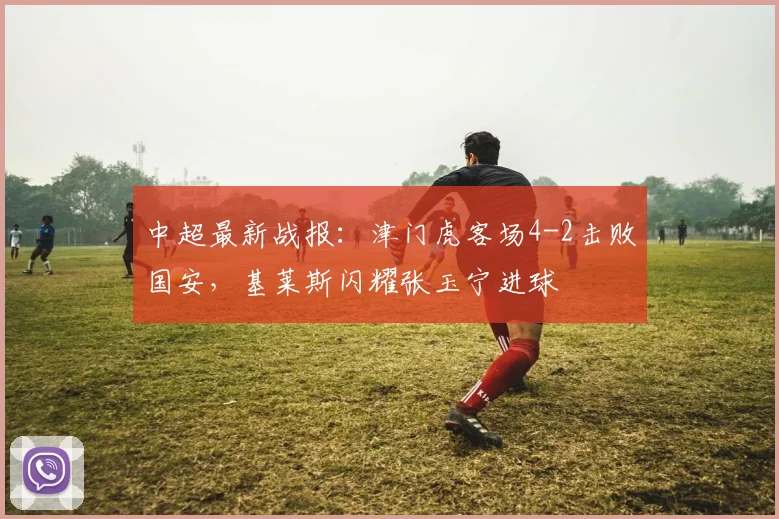 中超最新战报：津门虎客场4-2击败国安，基莱斯闪耀张玉宁进球