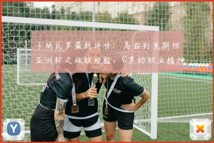 卡纳瓦罗最新评价：乌兹别克斯坦亚洲杯之旅缺经验，C罗的职业精神是年轻球员最佳模板