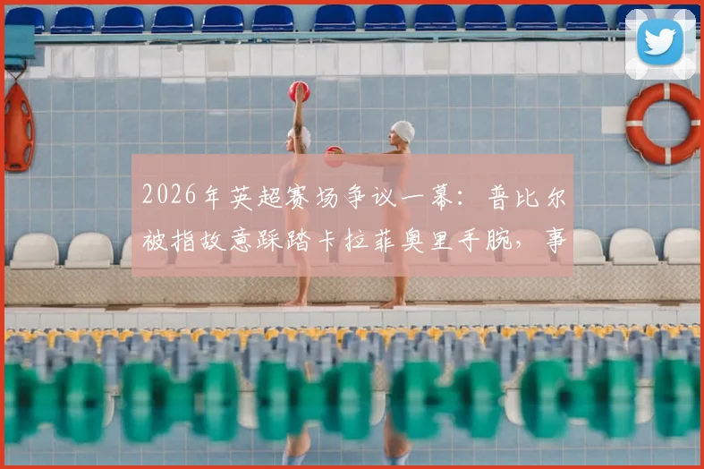 2026年英超赛场争议一幕：普比尔被指故意踩踏卡拉菲奥里手腕，事件全解析及球迷反响汇总