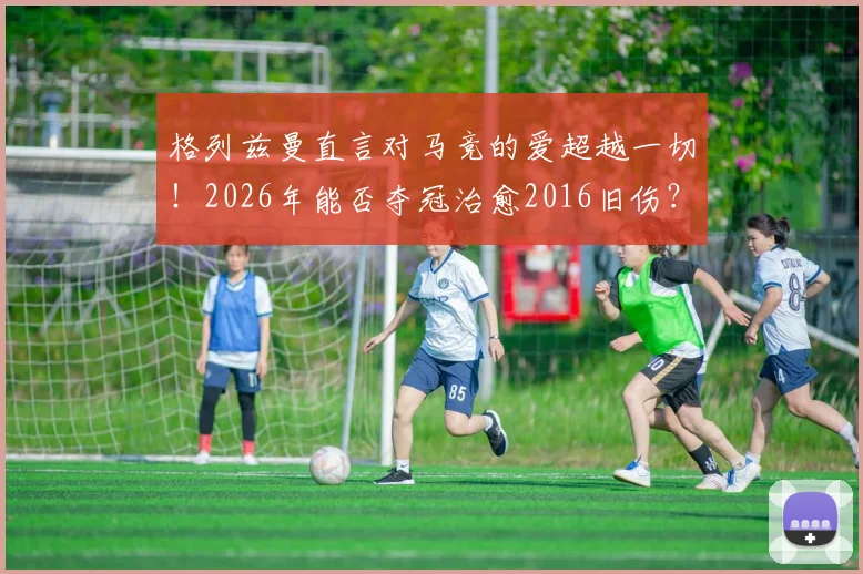 格列兹曼直言对马竞的爱超越一切!2026年能否夺冠治愈2016旧伤?深度剖析其马竞情结与球队前景
