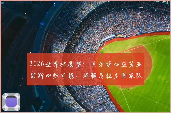 2026世界杯展望:贝尔萨回应苏亚雷斯回归可能,详解乌拉圭国家队选人标准与思路