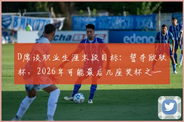 D席谈职业生涯末段目标:誓夺欧联杯,2026年可能最后几座奖杯之一,全力以赴