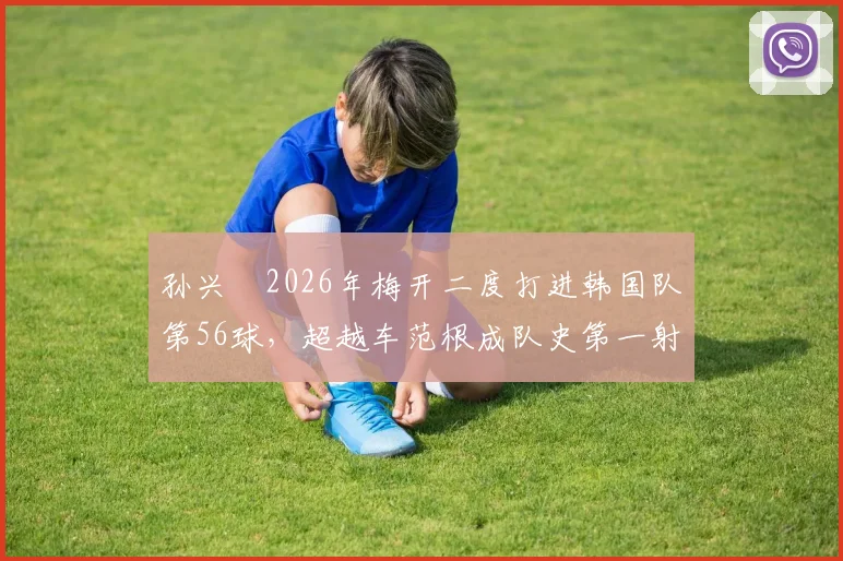 孙兴慜2026年梅开二度打进韩国队第56球,超越车范根成队史第一射手,附详细进球纪录与历史排名分析