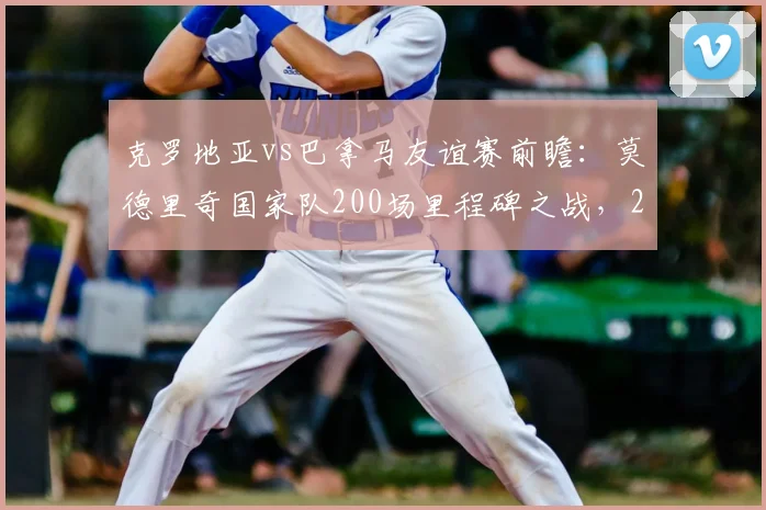 克罗地亚vs巴拿马友谊赛前瞻：莫德里奇国家队200场里程碑之战，2026世界杯征程起点？附直播观赛指南