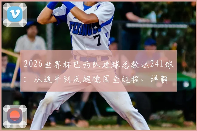 2026世界杯巴西队进球总数达241球：从追平到反超德国全过程，详解历史总进球榜最新排名