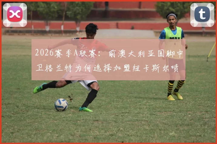 2026赛季A联赛:前澳大利亚国脚中卫格兰特为何选择加盟纽卡斯尔喷气机?签约内幕与未来影响解读