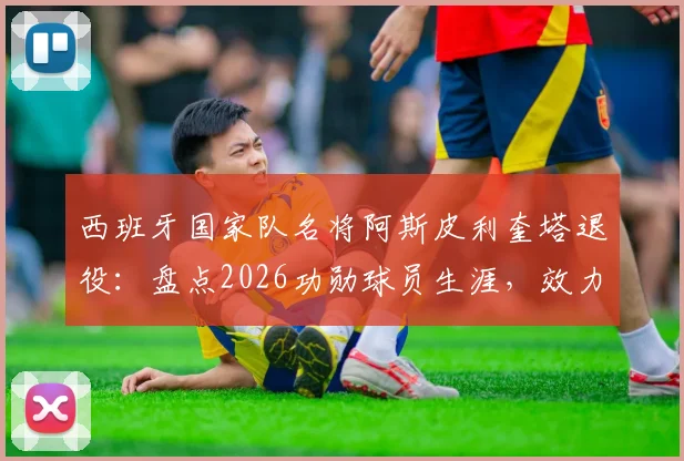西班牙国家队名将阿斯皮利奎塔退役:盘点2026功勋球员生涯,效力马竞、切尔西等豪门数据回顾