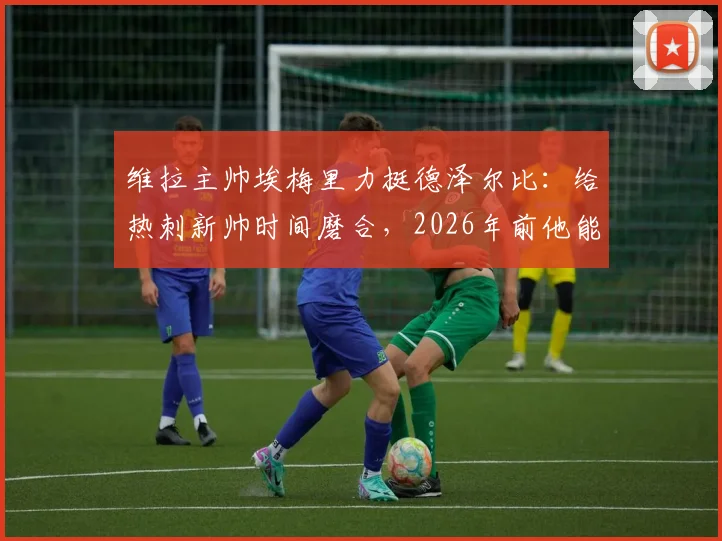 维拉主帅埃梅里力挺德泽尔比：给热刺新帅时间磨合，2026年前他能率队取得成功