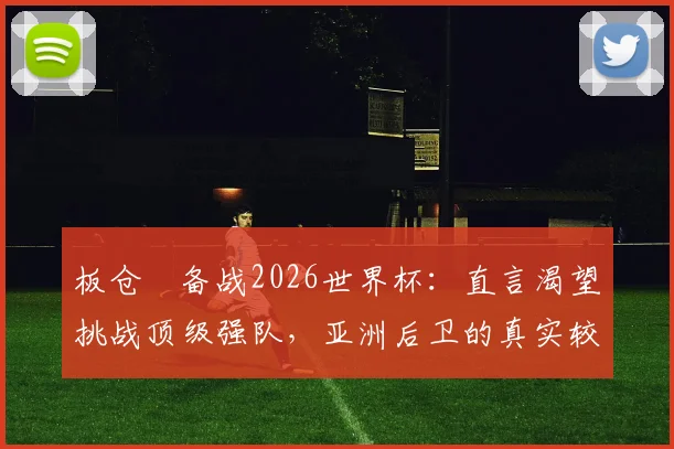板仓滉备战2026世界杯：直言渴望挑战顶级强队，亚洲后卫的真实较量指南