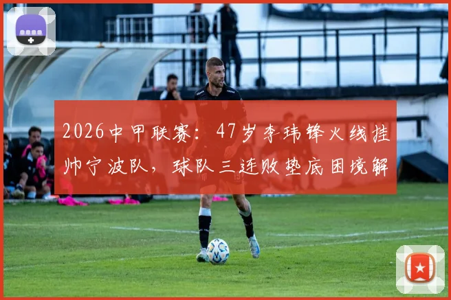 2026中甲联赛：47岁李玮锋火线挂帅宁波队，球队三连败垫底困境解析与未来前景展望